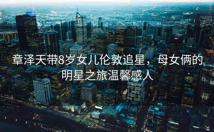 章澤天帶8歲女兒倫敦追星，母女倆的明星之旅溫馨感人
