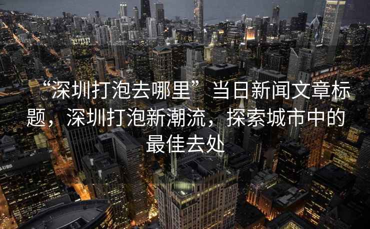 “深圳打泡去哪里”當日新聞文章標題，深圳打泡新潮流，探索城市中的最佳去處
