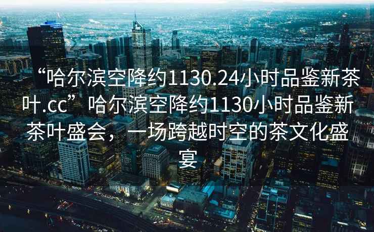 “哈爾濱空降約1130.24小時品鑒新茶葉.cc”哈爾濱空降約1130小時品鑒新茶葉盛會，一場跨越時空的茶文化盛宴