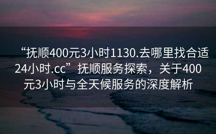 “撫順400元3小時1130.去哪里找合適24小時.cc”撫順服務探索，關于400元3小時與全天候服務的深度解析