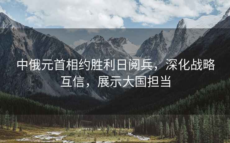 中俄元首相約勝利日閱兵，深化戰(zhàn)略互信，展示大國擔(dān)當