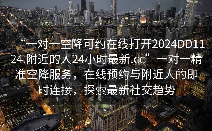 “一對一空降可約在線打開2024DD1124.附近的人24小時最新.cc”一對一精準空降服務(wù)，在線預(yù)約與附近人的即時連接，探索最新社交趨勢