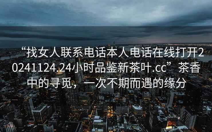 “找女人聯系電話本人電話在線打開20241124.24小時品鑒新茶葉.cc”茶香中的尋覓，一次不期而遇的緣分