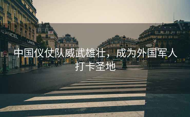 中國儀仗隊威武雄壯，成為外國軍人打卡圣地