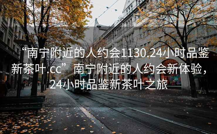 “南寧附近的人約會1130.24小時品鑒新茶葉.cc”南寧附近的人約會新體驗，24小時品鑒新茶葉之旅