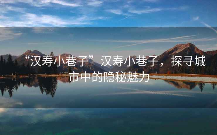 “漢壽小巷子”漢壽小巷子，探尋城市中的隱秘魅力