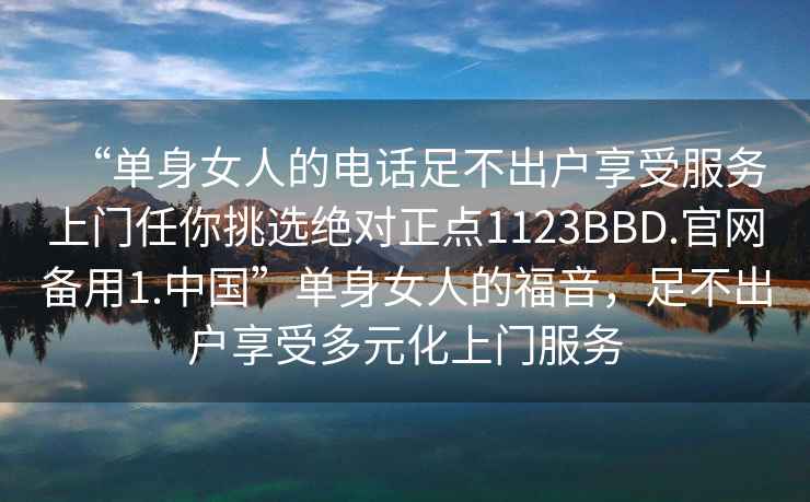 “單身女人的電話足不出戶享受服務上門任你挑選絕對正點1123BBD.官網備用1.中國”單身女人的福音，足不出戶享受多元化上門服務