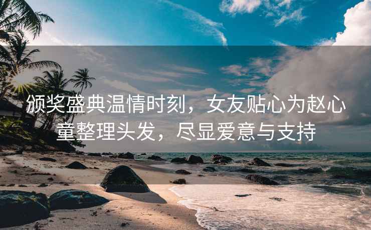 頒獎盛典溫情時刻，女友貼心為趙心童整理頭發(fā)，盡顯愛意與支持