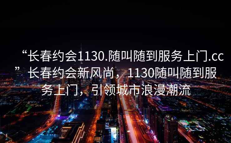 “長春約會1130.隨叫隨到服務上門.cc”長春約會新風尚，1130隨叫隨到服務上門，引領城市浪漫潮流