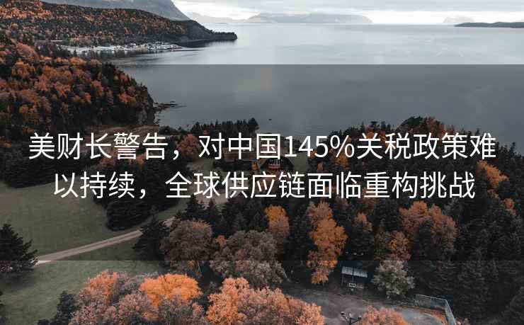 美財(cái)長(zhǎng)警告，對(duì)中國(guó)145%關(guān)稅政策難以持續(xù)，全球供應(yīng)鏈面臨重構(gòu)挑戰(zhàn)