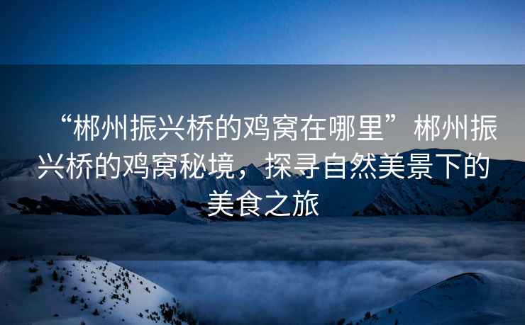 “郴州振興橋的雞窩在哪里”郴州振興橋的雞窩秘境，探尋自然美景下的美食之旅