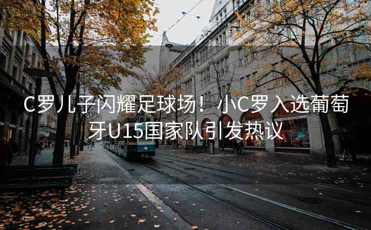 C羅兒子閃耀足球場！小C羅入選葡萄牙U15國家隊引發熱議