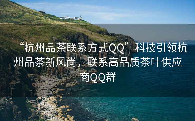“杭州品茶聯系方式QQ”科技引領杭州品茶新風尚，聯系高品質茶葉供應商QQ群