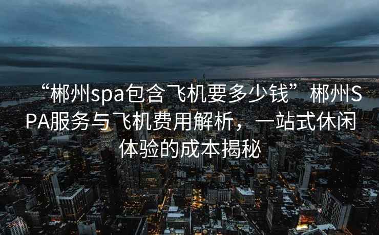 “郴州spa包含飛機要多少錢”郴州SPA服務與飛機費用解析，一站式休閑體驗的成本揭秘