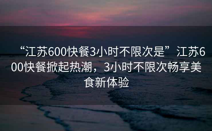 “江蘇600快餐3小時(shí)不限次是”江蘇600快餐掀起熱潮，3小時(shí)不限次暢享美食新體驗(yàn)