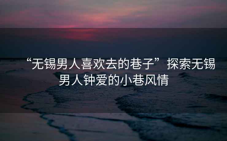“無錫男人喜歡去的巷子”探索無錫男人鐘愛的小巷風(fēng)情