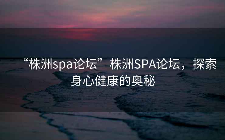 “株洲spa論壇”株洲SPA論壇，探索身心健康的奧秘
