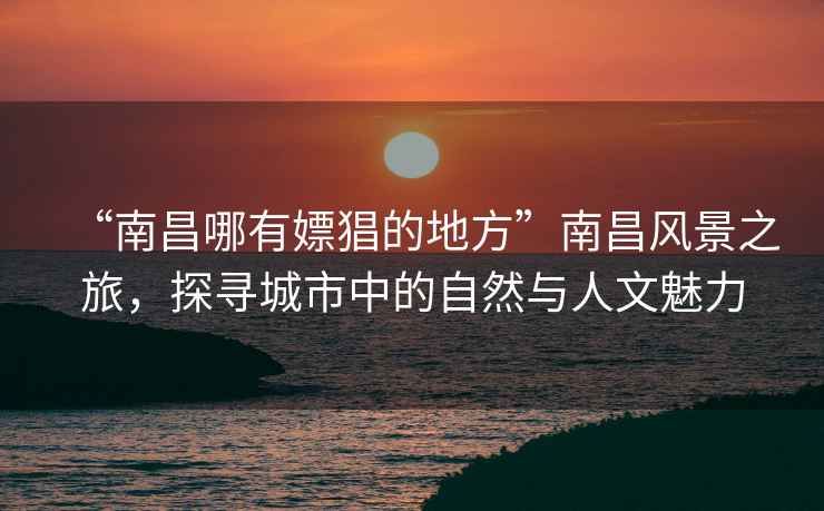 “南昌哪有嫖猖的地方”南昌風(fēng)景之旅，探尋城市中的自然與人文魅力