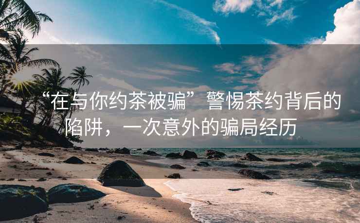 “在與你約茶被騙”警惕茶約背后的陷阱，一次意外的騙局經歷