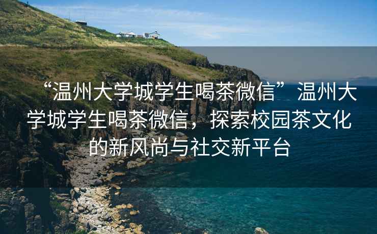 “溫州大學城學生喝茶微信”溫州大學城學生喝茶微信，探索校園茶文化的新風尚與社交新平臺