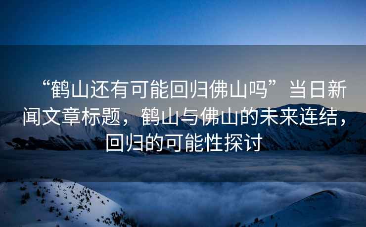 “鶴山還有可能回歸佛山嗎”當(dāng)日新聞文章標(biāo)題，鶴山與佛山的未來連結(jié)，回歸的可能性探討