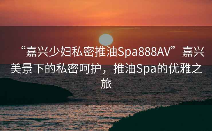 “嘉興少婦私密推油Spa888AV”嘉興美景下的私密呵護，推油Spa的優雅之旅