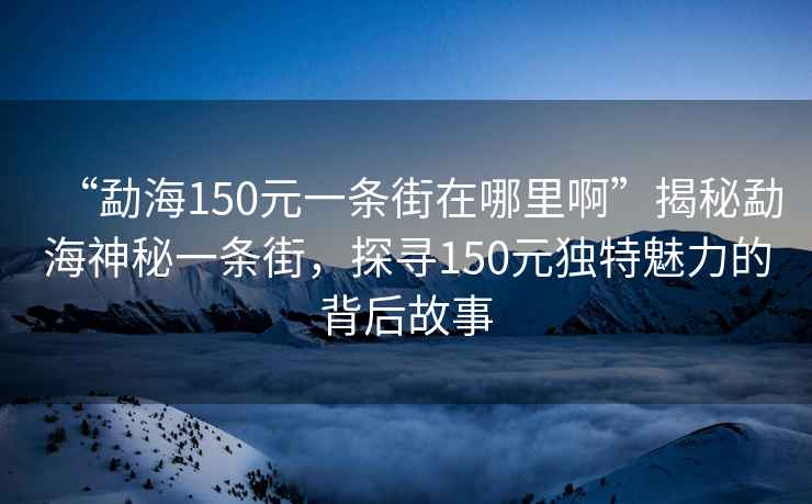 “勐海150元一條街在哪里啊”揭秘勐海神秘一條街，探尋150元獨(dú)特魅力的背后故事