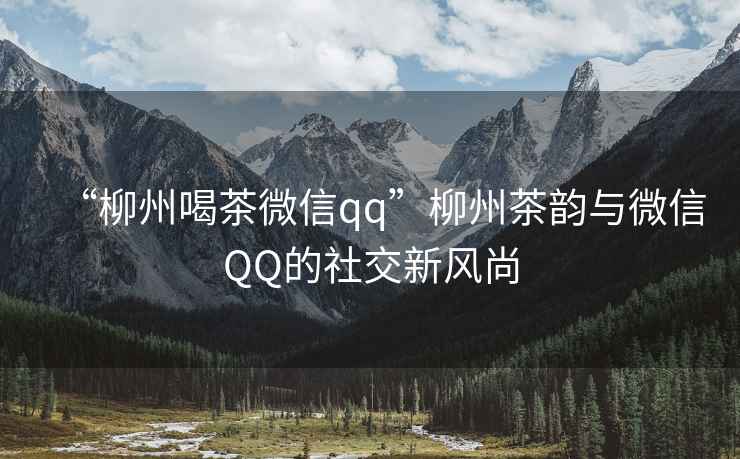 “柳州喝茶微信qq”柳州茶韻與微信QQ的社交新風尚