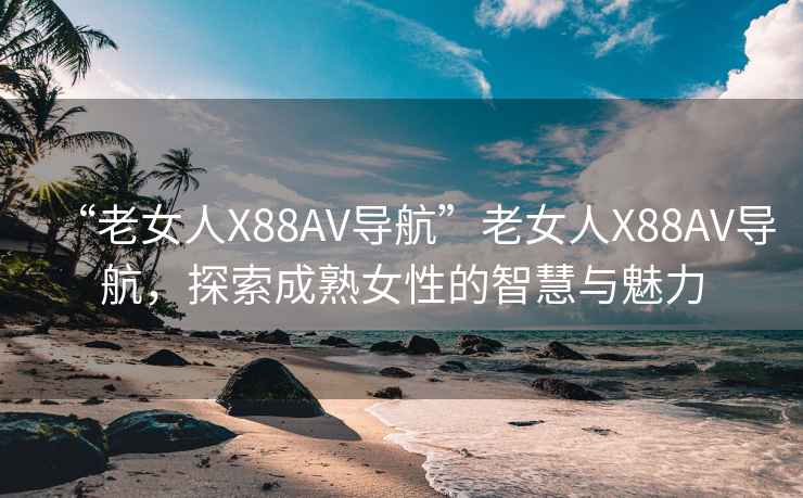 “老女人X88AV導航”老女人X88AV導航，探索成熟女性的智慧與魅力