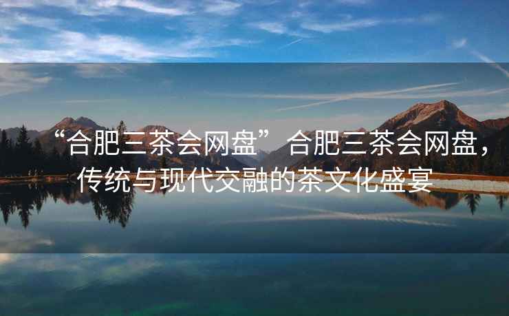 “合肥三茶會網盤”合肥三茶會網盤，傳統與現代交融的茶文化盛宴