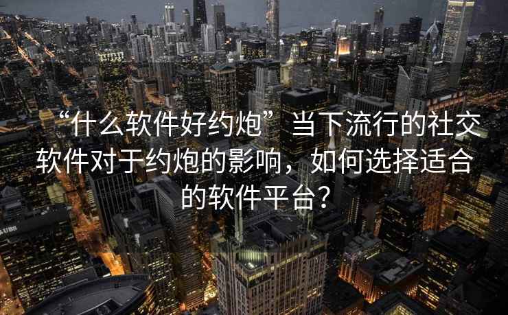 “什么軟件好約炮”當下流行的社交軟件對于約炮的影響，如何選擇適合的軟件平臺？