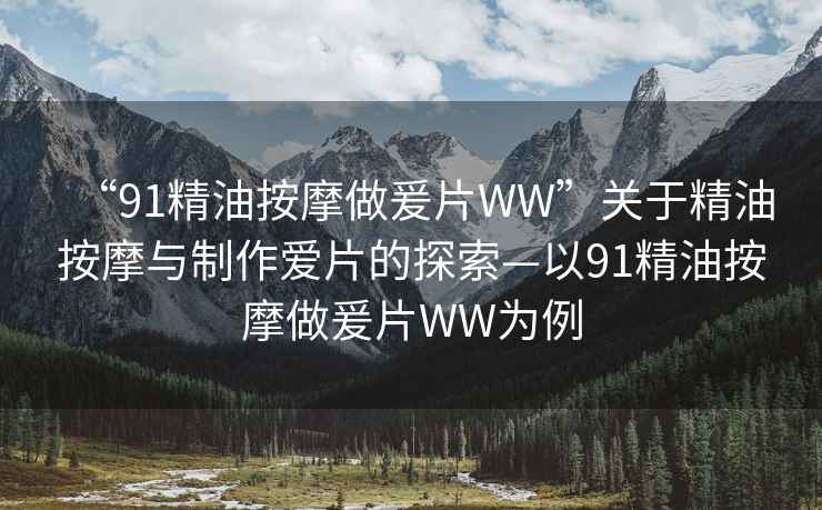 “91精油按摩做爰片WW”關于精油按摩與制作愛片的探索—以91精油按摩做爰片WW為例