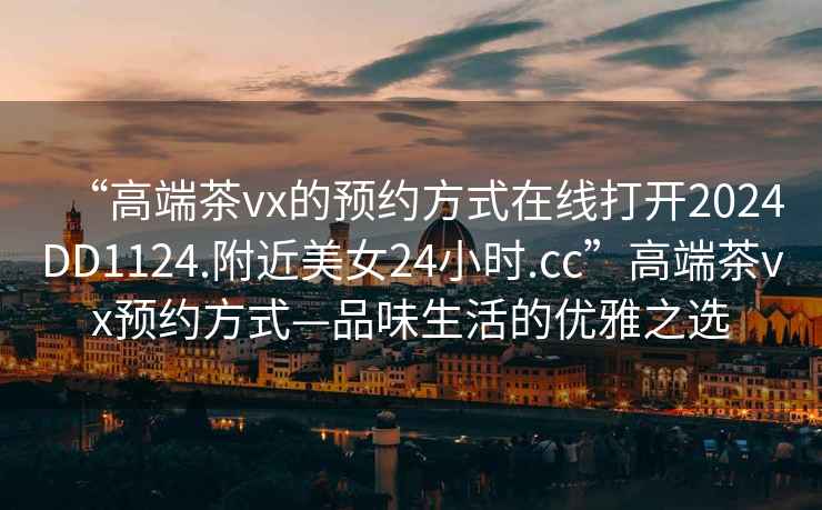 “高端茶vx的預約方式在線打開2024DD1124.附近美女24小時.cc”高端茶vx預約方式—品味生活的優雅之選