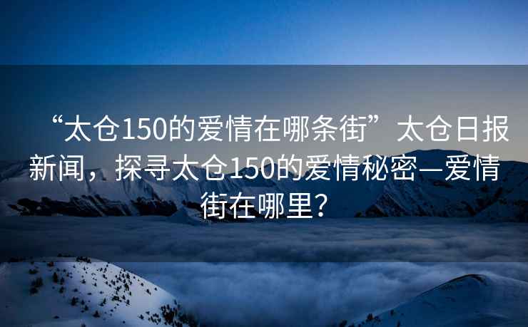 “太倉150的愛情在哪條街”太倉日報新聞，探尋太倉150的愛情秘密—愛情街在哪里？