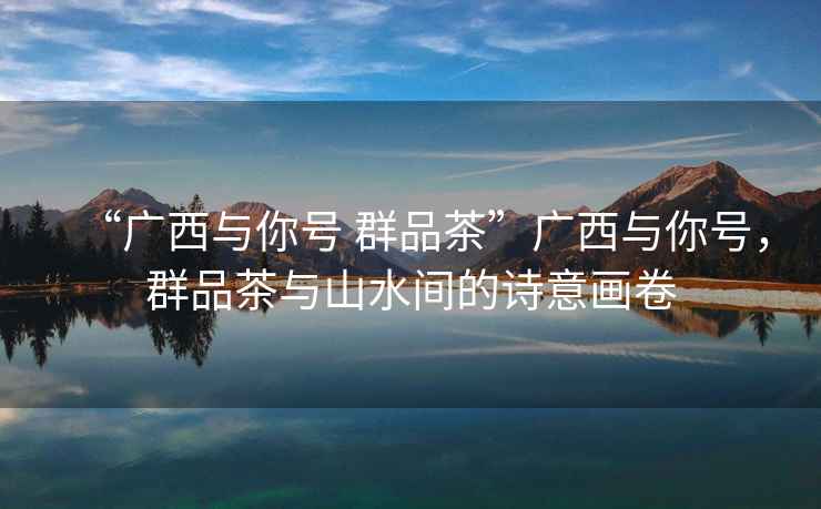 “廣西與你號(hào) 群品茶”廣西與你號(hào)，群品茶與山水間的詩(shī)意畫(huà)卷