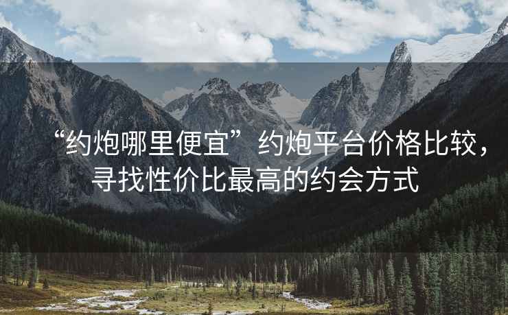 “約炮哪里便宜”約炮平臺價格比較，尋找性價比最高的約會方式