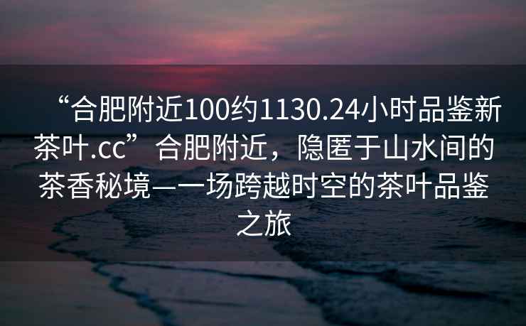 “合肥附近100約1130.24小時品鑒新茶葉.cc”合肥附近，隱匿于山水間的茶香秘境—一場跨越時空的茶葉品鑒之旅