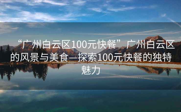 “廣州白云區100元快餐”廣州白云區的風景與美食—探索100元快餐的獨特魅力