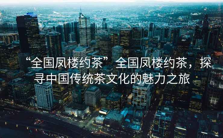 “全國鳳樓約茶”全國鳳樓約茶，探尋中國傳統(tǒng)茶文化的魅力之旅