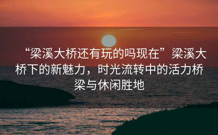 “梁溪大橋還有玩的嗎現在”梁溪大橋下的新魅力，時光流轉中的活力橋梁與休閑勝地