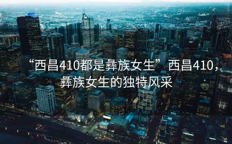 “西昌410都是彝族女生”西昌410，彝族女生的獨特風采