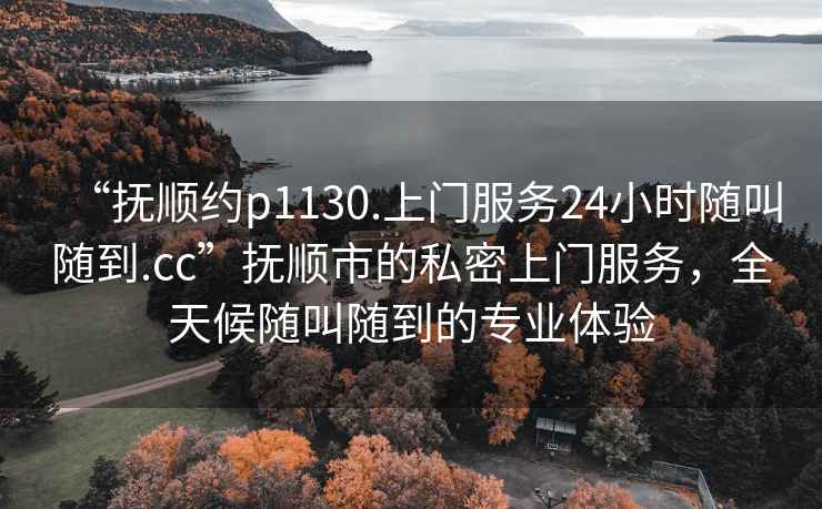 “撫順約p1130.上門服務24小時隨叫隨到.cc”撫順市的私密上門服務，全天候隨叫隨到的專業體驗