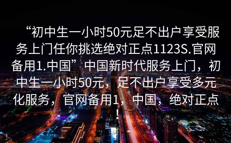 “初中生一小時50元足不出戶享受服務上門任你挑選絕對正點1123S.官網備用1.中國”中國新時代服務上門，初中生一小時50元，足不出戶享受多元化服務，官網備用1，中國，絕對正點！
