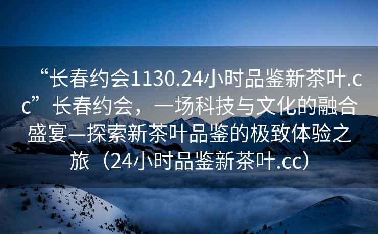 “長春約會1130.24小時品鑒新茶葉.cc”長春約會，一場科技與文化的融合盛宴—探索新茶葉品鑒的極致體驗之旅（24小時品鑒新茶葉.cc）