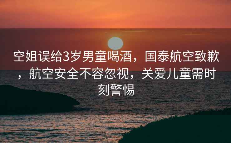 空姐誤給3歲男童喝酒，國泰航空致歉，航空安全不容忽視，關愛兒童需時刻警惕