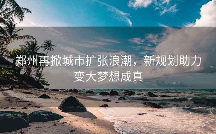 鄭州再掀城市擴(kuò)張浪潮，新規(guī)劃助力變大夢(mèng)想成真