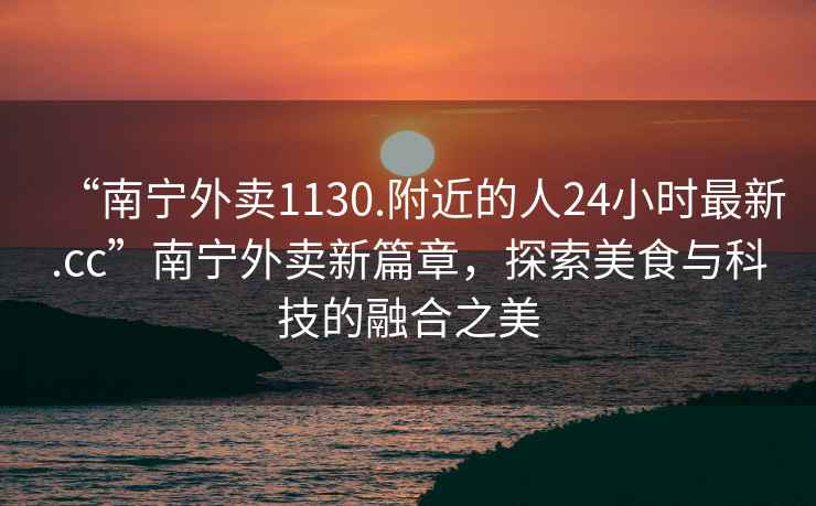 “南寧外賣1130.附近的人24小時最新.cc”南寧外賣新篇章，探索美食與科技的融合之美