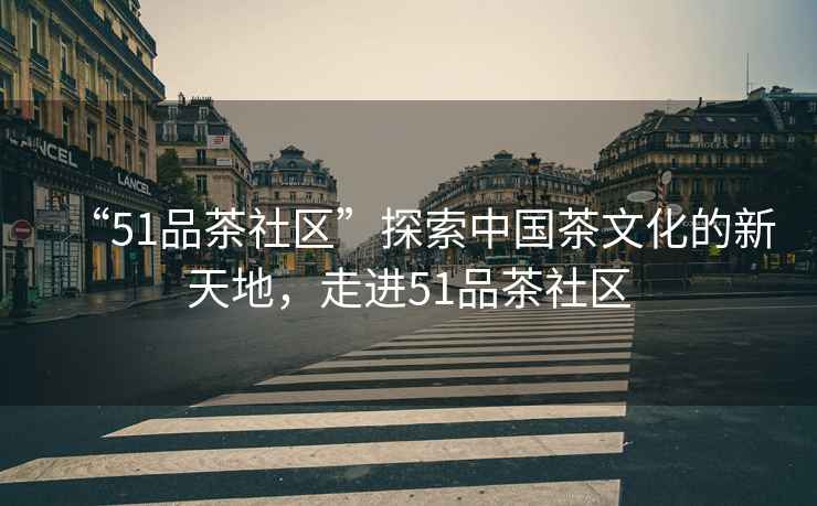 “51品茶社區(qū)”探索中國茶文化的新天地，走進51品茶社區(qū)