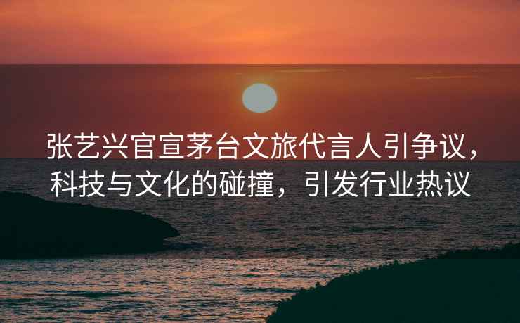 張藝興官宣茅臺文旅代言人引爭議，科技與文化的碰撞，引發(fā)行業(yè)熱議