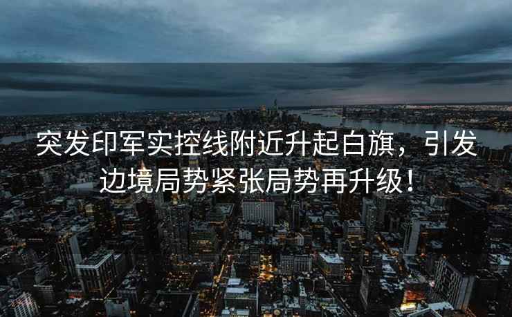 突發印軍實控線附近升起白旗，引發邊境局勢緊張局勢再升級！
